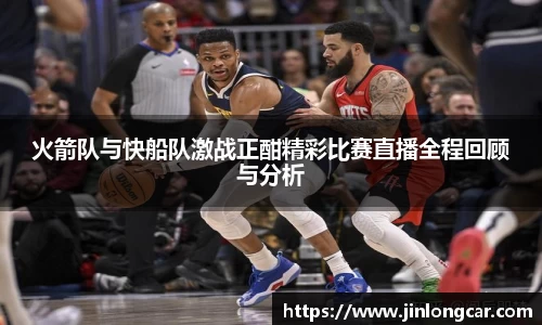 火箭队与快船队激战正酣精彩比赛直播全程回顾与分析